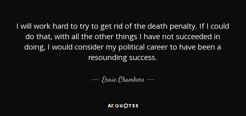 I will work hard to try to get rid of the death penalty. If I could do that, with all the other things I have not succeeded in doing, I would consider my political career to have been a resounding success. - Ernie Chambers