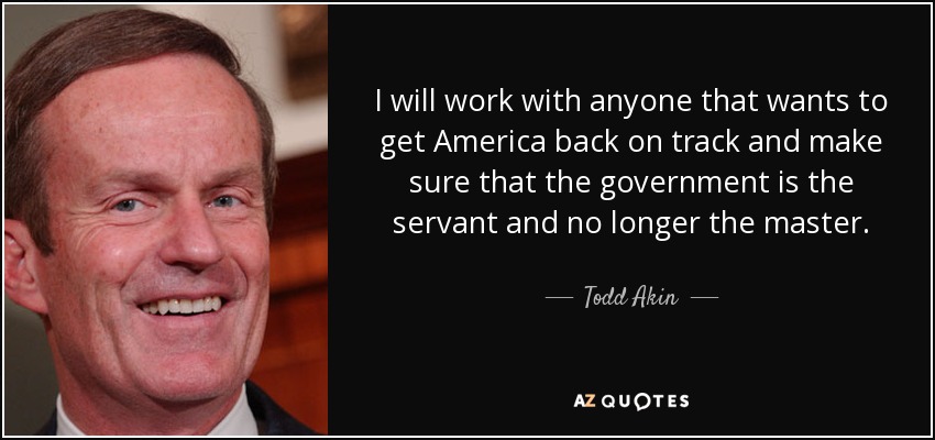 I will work with anyone that wants to get America back on track and make sure that the government is the servant and no longer the master. - Todd Akin