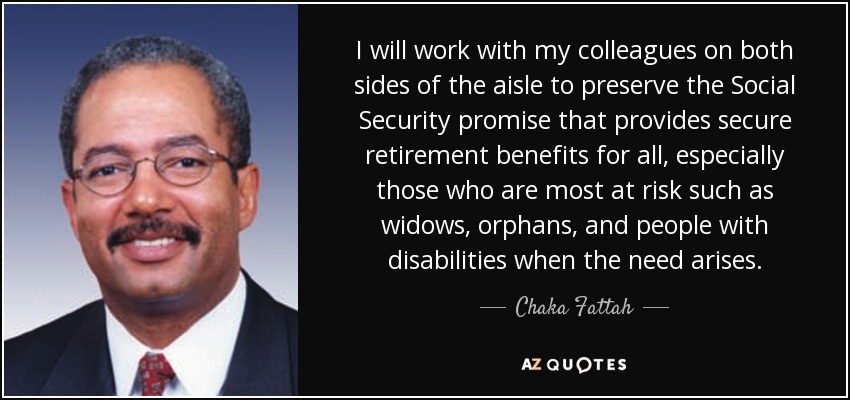 I will work with my colleagues on both sides of the aisle to preserve the Social Security promise that provides secure retirement benefits for all, especially those who are most at risk such as widows, orphans, and people with disabilities when the need arises. - Chaka Fattah