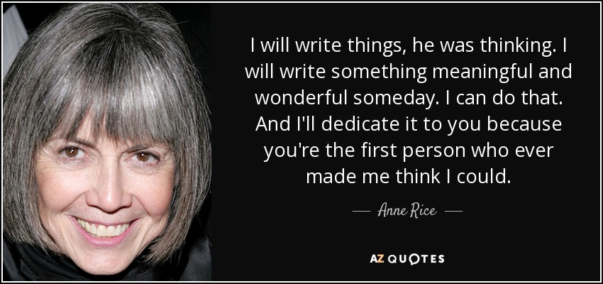 I will write things, he was thinking. I will write something meaningful and wonderful someday. I can do that. And I'll dedicate it to you because you're the first person who ever made me think I could. - Anne Rice