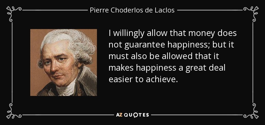 I willingly allow that money does not guarantee happiness; but it must also be allowed that it makes happiness a great deal easier to achieve. - Pierre Choderlos de Laclos