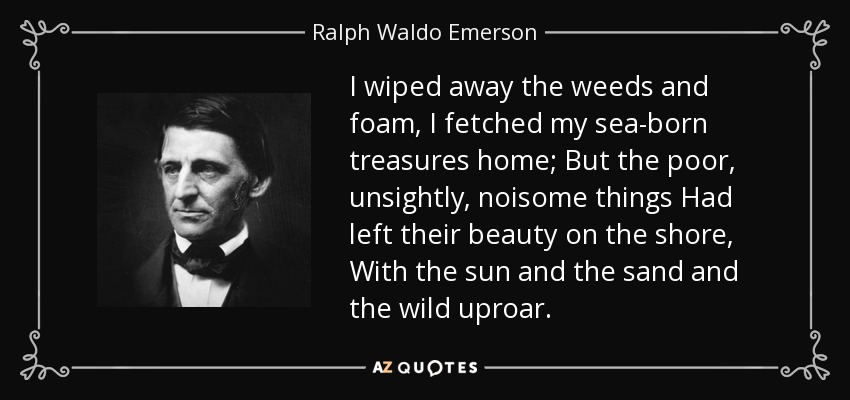 I wiped away the weeds and foam, I fetched my sea-born treasures home; But the poor, unsightly, noisome things Had left their beauty on the shore, With the sun and the sand and the wild uproar. - Ralph Waldo Emerson