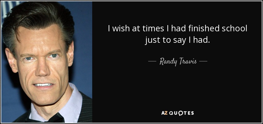 I wish at times I had finished school just to say I had. - Randy Travis