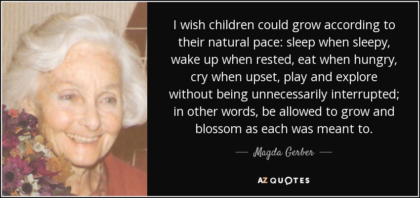 I wish children could grow according to their natural pace: sleep when sleepy, wake up when rested, eat when hungry, cry when upset, play and explore without being unnecessarily interrupted; in other words, be allowed to grow and blossom as each was meant to. - Magda Gerber