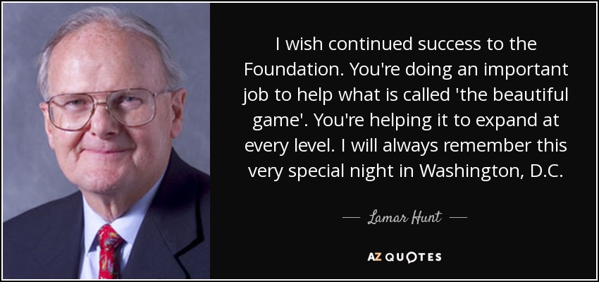 I wish continued success to the Foundation. You're doing an important job to help what is called 'the beautiful game'. You're helping it to expand at every level. I will always remember this very special night in Washington, D.C. - Lamar Hunt