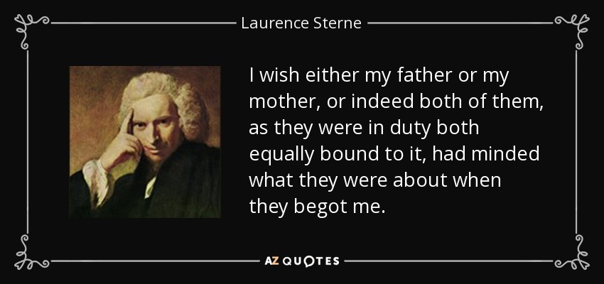 I wish either my father or my mother, or indeed both of them, as they were in duty both equally bound to it, had minded what they were about when they begot me. - Laurence Sterne