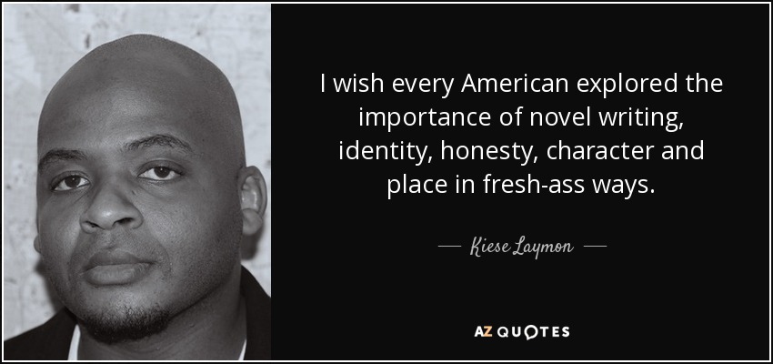 I wish every American explored the importance of novel writing, identity, honesty, character and place in fresh-ass ways. - Kiese Laymon