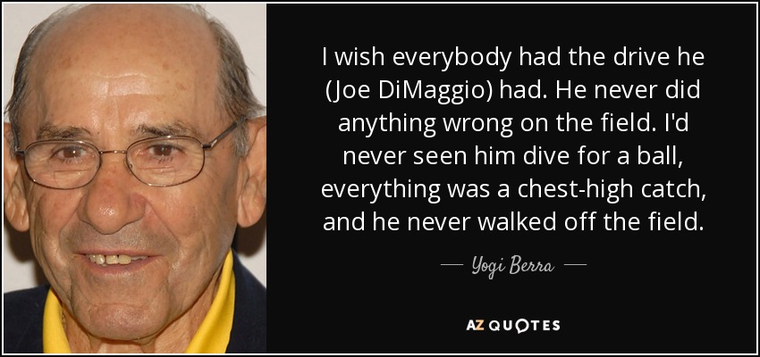 I wish everybody had the drive he (Joe DiMaggio) had. He never did anything wrong on the field. I'd never seen him dive for a ball, everything was a chest-high catch, and he never walked off the field. - Yogi Berra