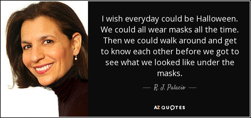 I wish everyday could be Halloween. We could all wear masks all the time. Then we could walk around and get to know each other before we got to see what we looked like under the masks. - R. J. Palacio