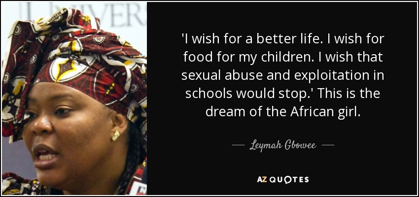 'I wish for a better life. I wish for food for my children. I wish that sexual abuse and exploitation in schools would stop.' This is the dream of the African girl. - Leymah Gbowee