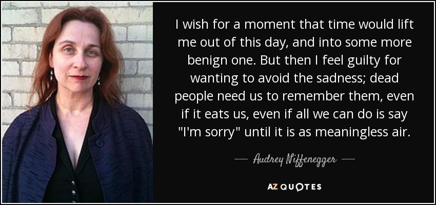 I wish for a moment that time would lift me out of this day, and into some more benign one. But then I feel guilty for wanting to avoid the sadness; dead people need us to remember them, even if it eats us, even if all we can do is say 