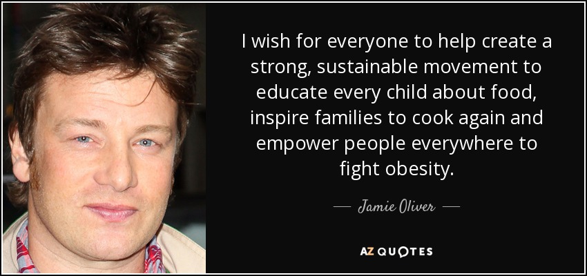 I wish for everyone to help create a strong, sustainable movement to educate every child about food, inspire families to cook again and empower people everywhere to fight obesity. - Jamie Oliver