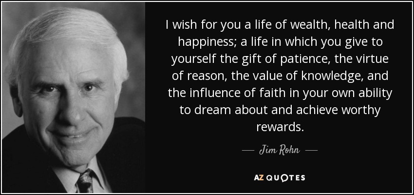 I wish for you a life of wealth, health and happiness; a life in which you give to yourself the gift of patience, the virtue of reason, the value of knowledge, and the influence of faith in your own ability to dream about and achieve worthy rewards. - Jim Rohn