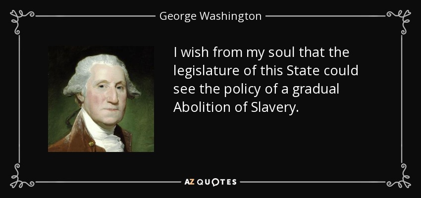 I wish from my soul that the legislature of this State could see the policy of a gradual Abolition of Slavery. - George Washington