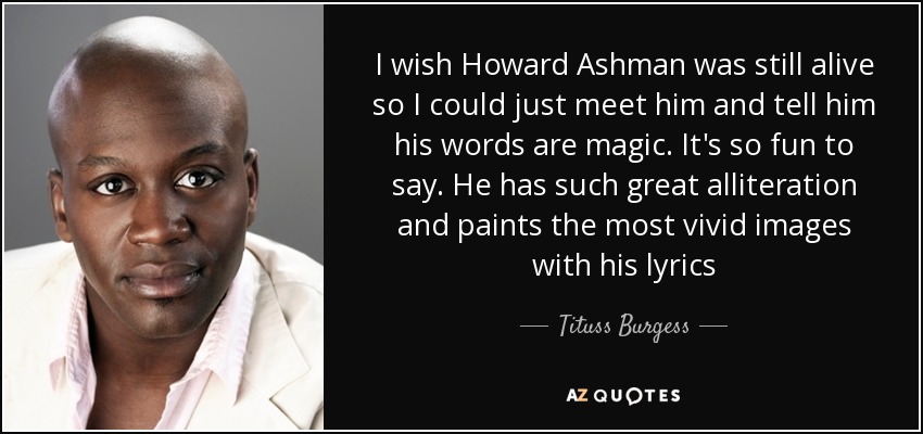 I wish Howard Ashman was still alive so I could just meet him and tell him his words are magic. It's so fun to say. He has such great alliteration and paints the most vivid images with his lyrics - Tituss Burgess