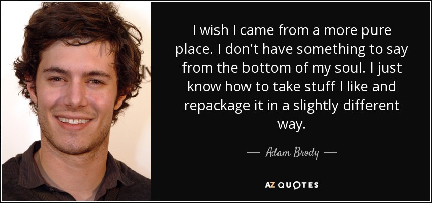 I wish I came from a more pure place. I don't have something to say from the bottom of my soul. I just know how to take stuff I like and repackage it in a slightly different way. - Adam Brody