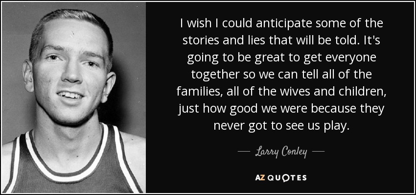 I wish I could anticipate some of the stories and lies that will be told. It's going to be great to get everyone together so we can tell all of the families, all of the wives and children, just how good we were because they never got to see us play. - Larry Conley