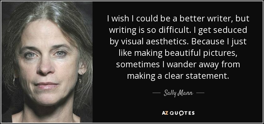 I wish I could be a better writer, but writing is so difficult. I get seduced by visual aesthetics. Because I just like making beautiful pictures, sometimes I wander away from making a clear statement. - Sally Mann