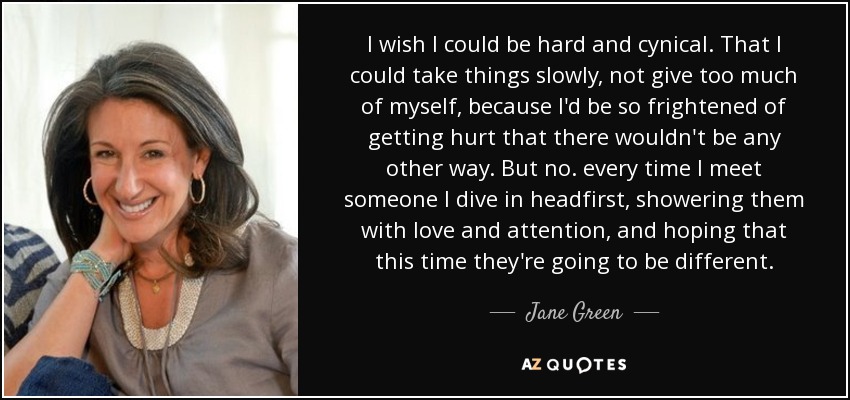 I wish I could be hard and cynical. That I could take things slowly, not give too much of myself, because I'd be so frightened of getting hurt that there wouldn't be any other way. But no. every time I meet someone I dive in headfirst, showering them with love and attention, and hoping that this time they're going to be different. - Jane Green