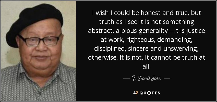 I wish I could be honest and true, but truth as I see it is not something abstract, a pious generality---It is justice at work, righteous, demanding, disciplined, sincere and unswerving; otherwise, it is not, it cannot be truth at all. - F. Sionil José