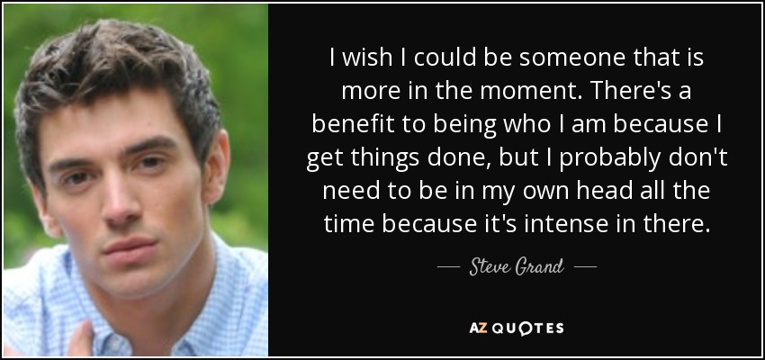 I wish I could be someone that is more in the moment. There's a benefit to being who I am because I get things done, but I probably don't need to be in my own head all the time because it's intense in there. - Steve Grand