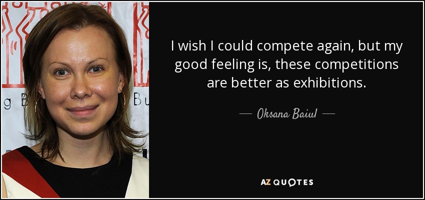 I wish I could compete again, but my good feeling is, these competitions are better as exhibitions. - Oksana Baiul