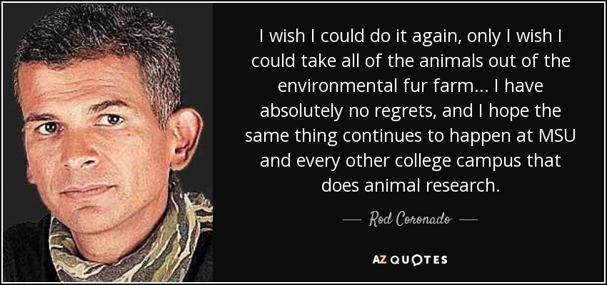 I wish I could do it again, only I wish I could take all of the animals out of the environmental fur farm ... I have absolutely no regrets, and I hope the same thing continues to happen at MSU and every other college campus that does animal research. - Rod Coronado
