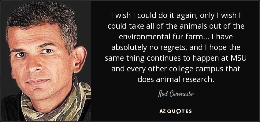 I wish I could do it again, only I wish I could take all of the animals out of the environmental fur farm ... I have absolutely no regrets, and I hope the same thing continues to happen at MSU and every other college campus that does animal research. - Rod Coronado