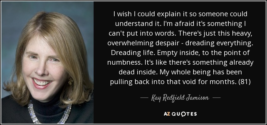 I wish I could explain it so someone could understand it. I'm afraid it's something I can't put into words. There's just this heavy, overwhelming despair - dreading everything. Dreading life. Empty inside, to the point of numbness. It's like there's something already dead inside. My whole being has been pulling back into that void for months. (81) - Kay Redfield Jamison