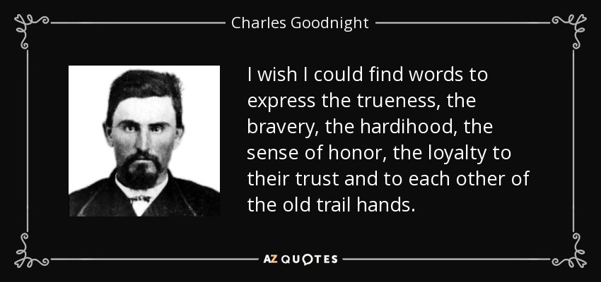 I wish I could find words to express the trueness, the bravery, the hardihood, the sense of honor, the loyalty to their trust and to each other of the old trail hands. - Charles Goodnight