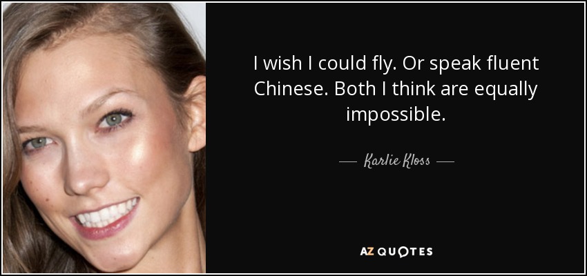 I wish I could fly. Or speak fluent Chinese. Both I think are equally impossible. - Karlie Kloss