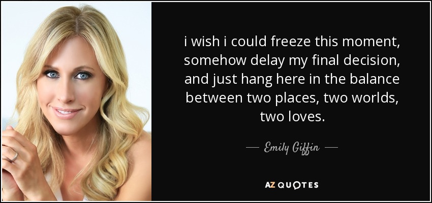 i wish i could freeze this moment, somehow delay my final decision, and just hang here in the balance between two places, two worlds, two loves. - Emily Giffin