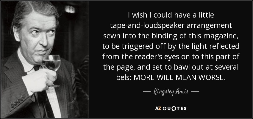 I wish I could have a little tape-and-loudspeaker arrangement sewn into the binding of this magazine, to be triggered off by the light reflected from the reader's eyes on to this part of the page, and set to bawl out at several bels: MORE WILL MEAN WORSE. - Kingsley Amis