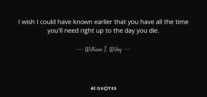 I wish I could have known earlier that you have all the time you'll need right up to the day you die. - William T. Wiley