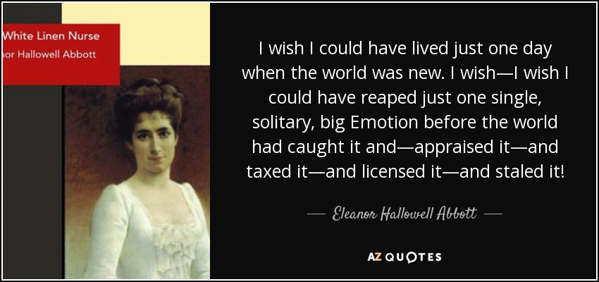 I wish I could have lived just one day when the world was new. I wish—I wish I could have reaped just one single, solitary, big Emotion before the world had caught it and—appraised it—and taxed it—and licensed it—and staled it! - Eleanor Hallowell Abbott