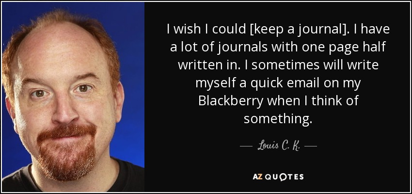 I wish I could [keep a journal]. I have a lot of journals with one page half written in. I sometimes will write myself a quick email on my Blackberry when I think of something. - Louis C. K.