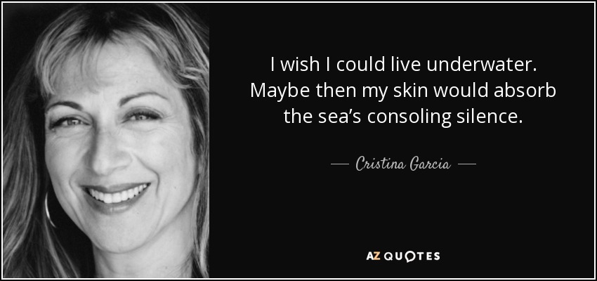 I wish I could live underwater. Maybe then my skin would absorb the sea’s consoling silence. - Cristina Garcia