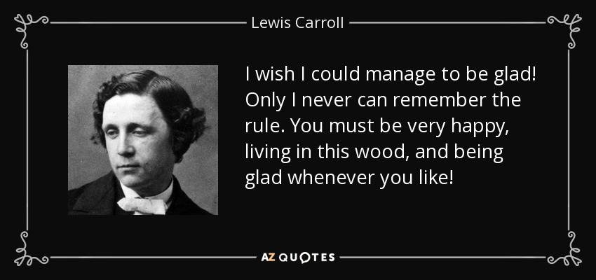 I wish I could manage to be glad! Only I never can remember the rule. You must be very happy, living in this wood, and being glad whenever you like! - Lewis Carroll