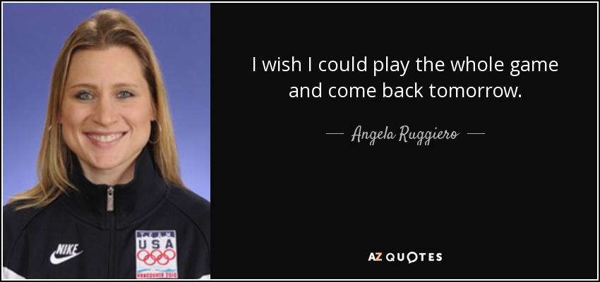 I wish I could play the whole game and come back tomorrow. - Angela Ruggiero