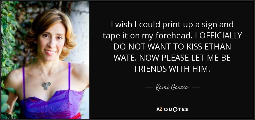 I wish I could print up a sign and tape it on my forehead. I OFFICIALLY DO NOT WANT TO KISS ETHAN WATE. NOW PLEASE LET ME BE FRIENDS WITH HIM. - Kami Garcia