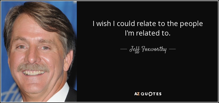 I wish I could relate to the people I'm related to. - Jeff Foxworthy