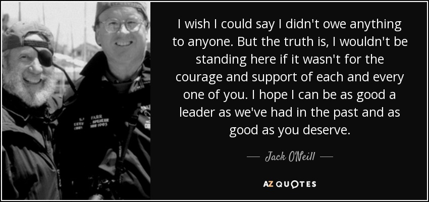 I wish I could say I didn't owe anything to anyone. But the truth is, I wouldn't be standing here if it wasn't for the courage and support of each and every one of you. I hope I can be as good a leader as we've had in the past and as good as you deserve. - Jack O'Neill