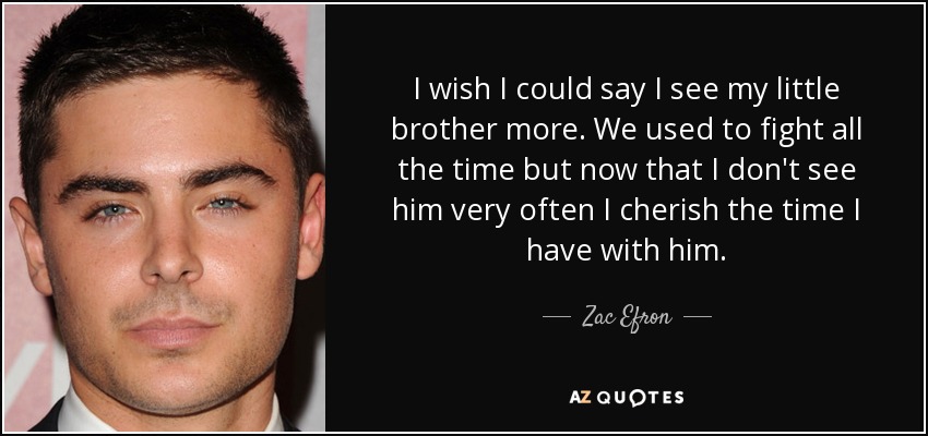 I wish I could say I see my little brother more. We used to fight all the time but now that I don't see him very often I cherish the time I have with him. - Zac Efron