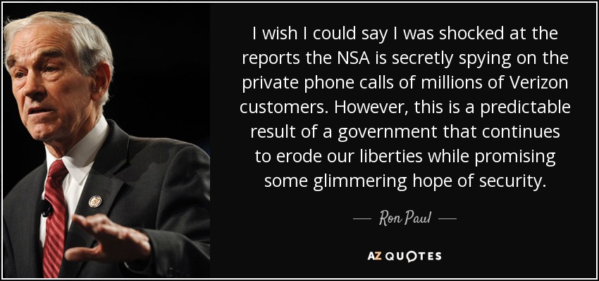 I wish I could say I was shocked at the reports the NSA is secretly spying on the private phone calls of millions of Verizon customers. However, this is a predictable result of a government that continues to erode our liberties while promising some glimmering hope of security. - Ron Paul