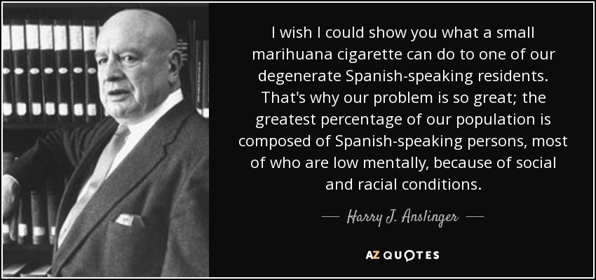 I wish I could show you what a small marihuana cigarette can do to one of our degenerate Spanish-speaking residents. That's why our problem is so great; the greatest percentage of our population is composed of Spanish-speaking persons, most of who are low mentally, because of social and racial conditions. - Harry J. Anslinger