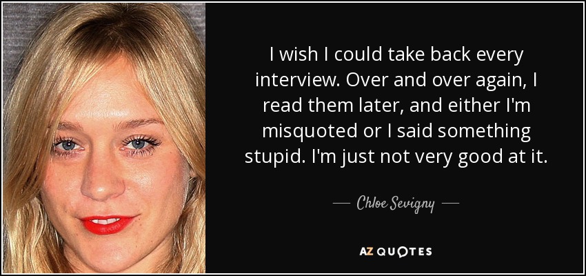 I wish I could take back every interview. Over and over again, I read them later, and either I'm misquoted or I said something stupid. I'm just not very good at it. - Chloe Sevigny