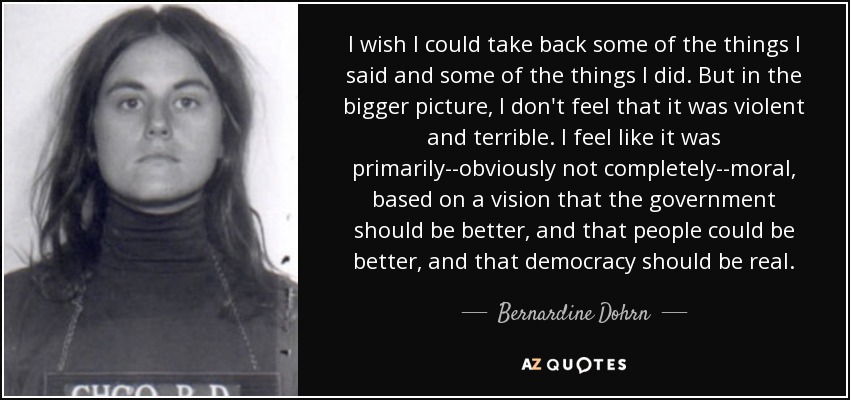 I wish I could take back some of the things I said and some of the things I did. But in the bigger picture, I don't feel that it was violent and terrible. I feel like it was primarily--obviously not completely--moral, based on a vision that the government should be better, and that people could be better, and that democracy should be real. - Bernardine Dohrn