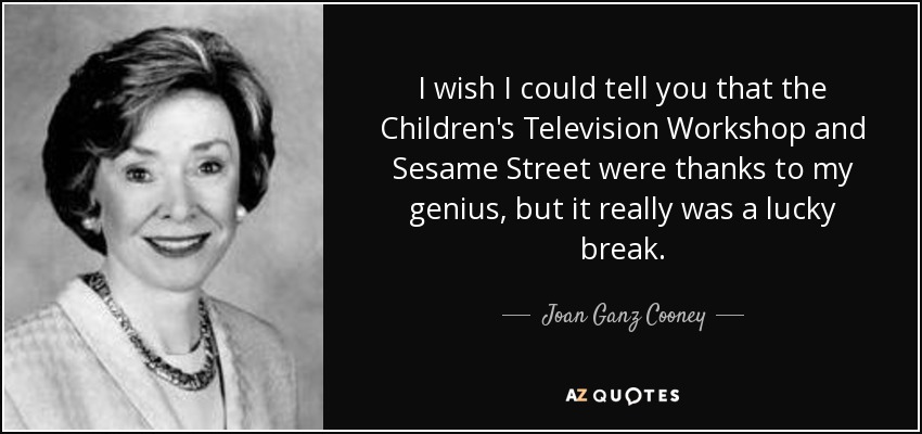 I wish I could tell you that the Children's Television Workshop and Sesame Street were thanks to my genius, but it really was a lucky break. - Joan Ganz Cooney