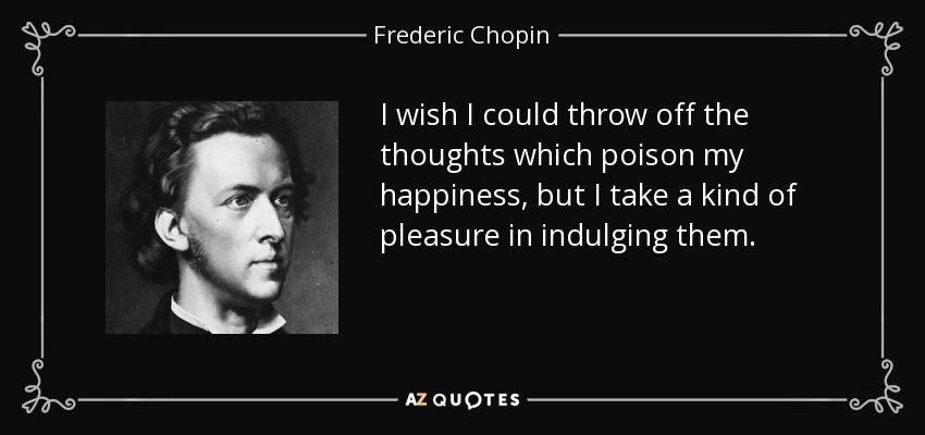 I wish I could throw off the thoughts which poison my happiness, but I take a kind of pleasure in indulging them. - Frederic Chopin