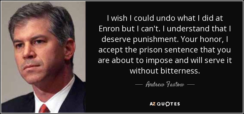 I wish I could undo what I did at Enron but I can't. I understand that I deserve punishment. Your honor, I accept the prison sentence that you are about to impose and will serve it without bitterness. - Andrew Fastow